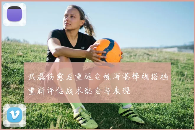 武磊伤愈后重返合练海港锋线搭档重新评估战术配合与表现