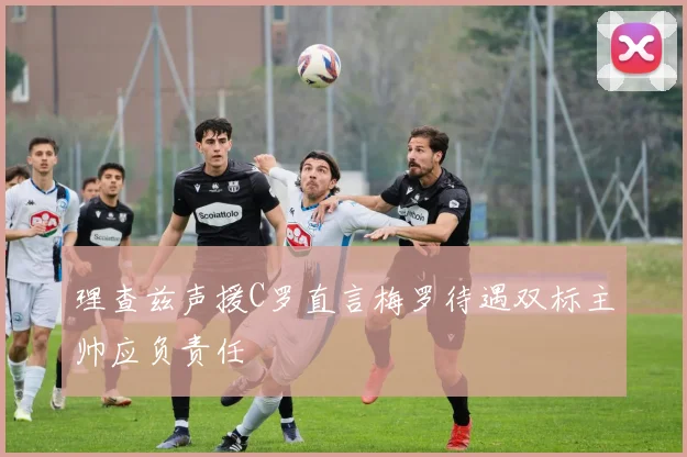 理查兹声援C罗直言梅罗待遇双标主帅应负责任
