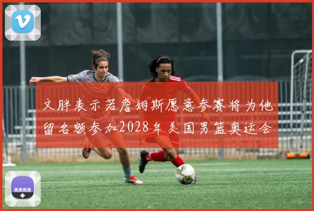 文胖表示若詹姆斯愿意参赛将为他留名额参加2028年美国男篮奥运会