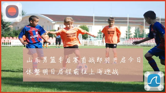山东男篮季后赛首战即将开启今日休整明日启程前往上海迎战