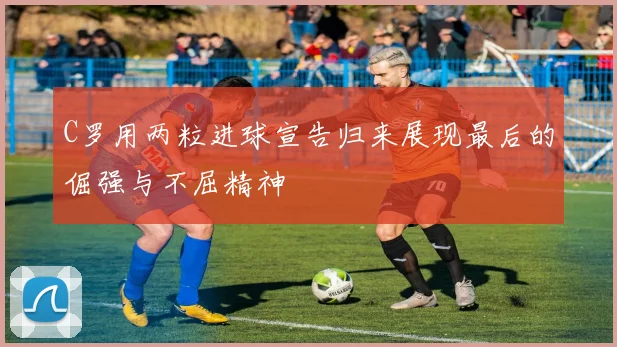 C罗用两粒进球宣告归来展现最后的倔强与不屈精神
