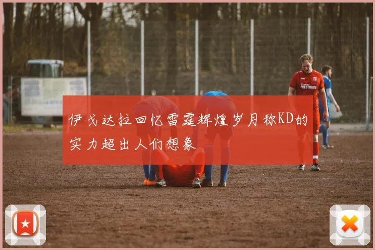 伊戈达拉回忆雷霆辉煌岁月称KD的实力超出人们想象