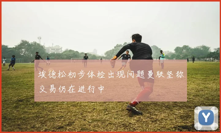埃德松初步体检出现问题曼联坚称交易仍在进行中