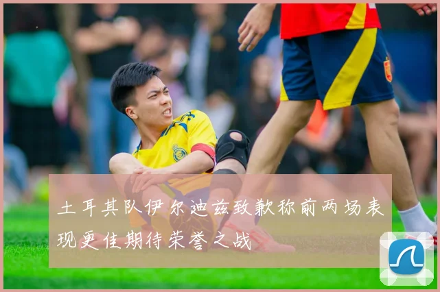 土耳其队伊尔迪兹致歉称前两场表现更佳期待荣誉之战