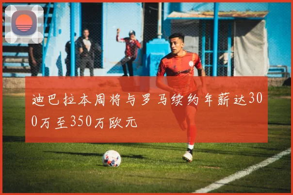 迪巴拉本周将与罗马续约年薪达300万至350万欧元