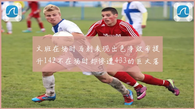 文班在场时马刺表现出色净效率提升142不在场时却惨遭433的巨大落差