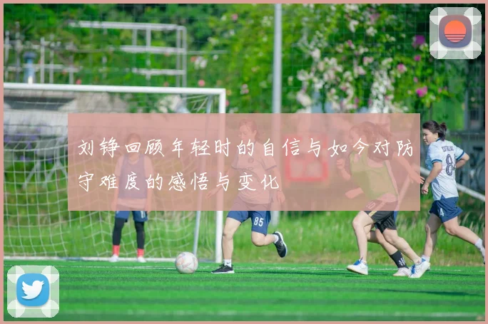 刘铮回顾年轻时的自信与如今对防守难度的感悟与变化