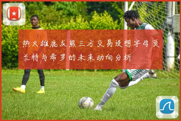 热火雄鹿灰熊三方交易设想字母莫兰特与希罗的未来动向分析