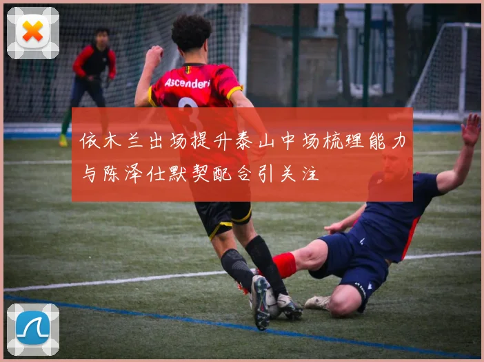 依木兰出场提升泰山中场梳理能力与陈泽仕默契配合引关注