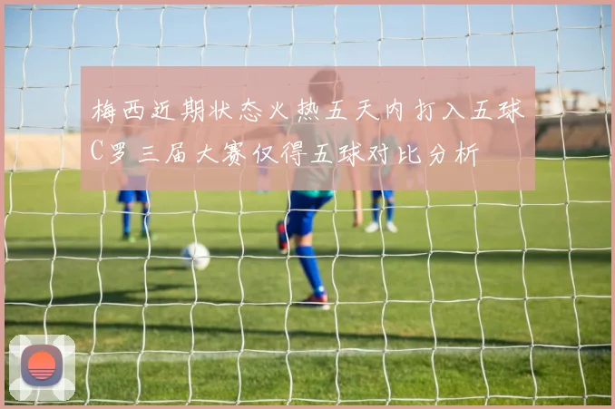 梅西近期状态火热五天内打入五球C罗三届大赛仅得五球对比分析