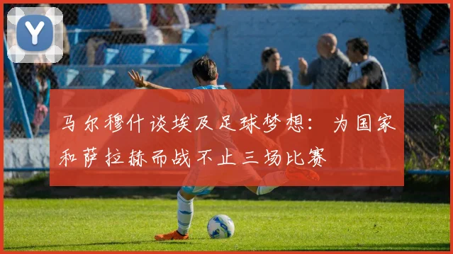 马尔穆什谈埃及足球梦想：为国家和萨拉赫而战不止三场比赛