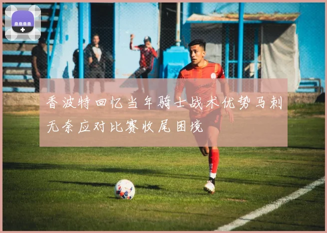 香波特回忆当年骑士战术优势马刺无奈应对比赛收尾困境