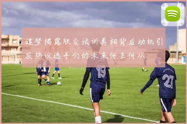 追梦揭露联合试训真相背后动机引发热议选手们的未来何去何从