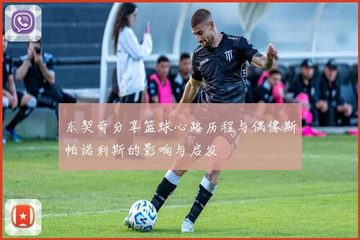 东契奇分享篮球心路历程与偶像斯帕诺利斯的影响与启发
