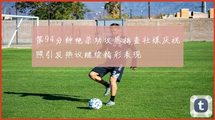 第94分钟绝杀助攻恩梅查社媒庆祝照引发热议继续精彩表现