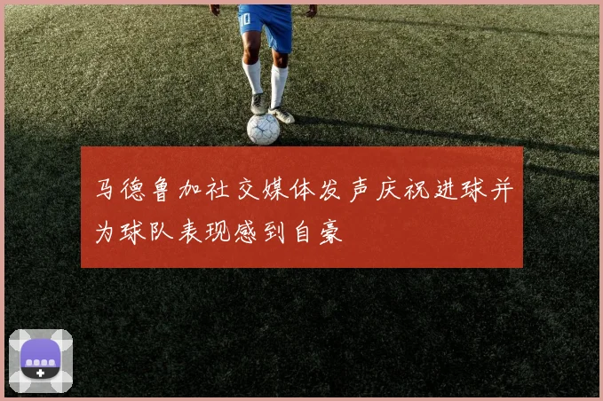 马德鲁加社交媒体发声庆祝进球并为球队表现感到自豪