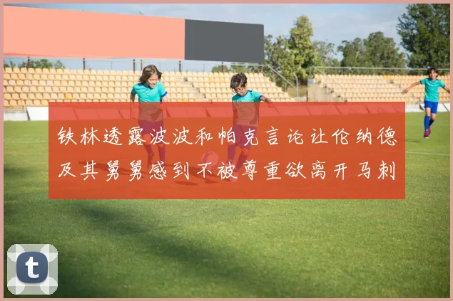 铁林透露波波和帕克言论让伦纳德及其舅舅感到不被尊重欲离开马刺