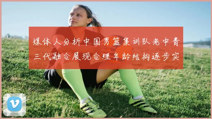 媒体人分析中国男篮集训队老中青三代融合展现合理年龄结构逐步实现换血