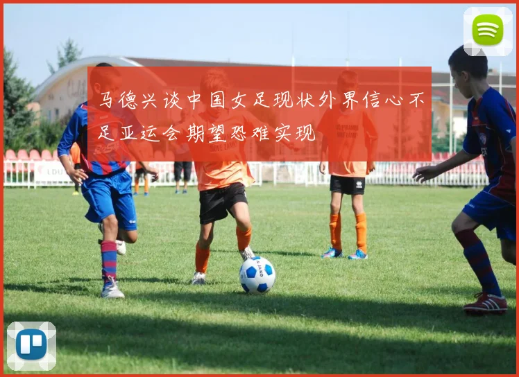 马德兴谈中国女足现状外界信心不足亚运会期望恐难实现