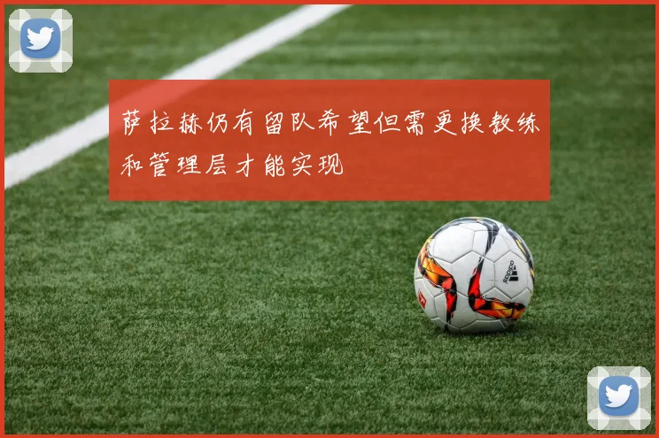 萨拉赫仍有留队希望但需更换教练和管理层才能实现